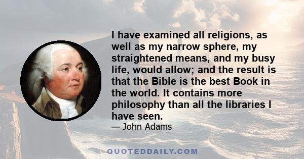 I have examined all religions, as well as my narrow sphere, my straightened means, and my busy life, would allow; and the result is that the Bible is the best Book in the world. It contains more philosophy than all the