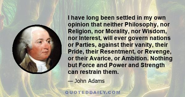 I have long been settled in my own opinion that neither Philosophy, nor Religion, nor Morality, nor Wisdom, nor Interest, will ever govern nations or Parties, against their vanity, their Pride, their Resentment, or