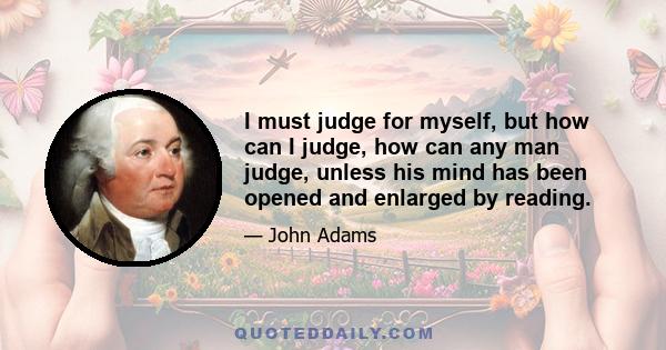 I must judge for myself, but how can I judge, how can any man judge, unless his mind has been opened and enlarged by reading.