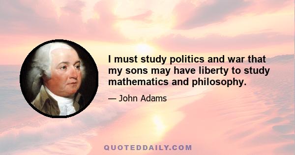 I must study politics and war that my sons may have liberty to study mathematics and philosophy.