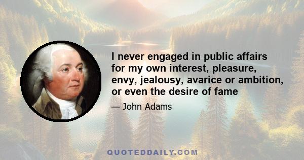 I never engaged in public affairs for my own interest, pleasure, envy, jealousy, avarice or ambition, or even the desire of fame