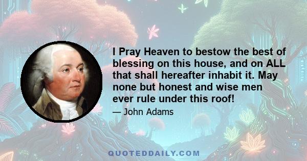 I Pray Heaven to bestow the best of blessing on this house, and on ALL that shall hereafter inhabit it. May none but honest and wise men ever rule under this roof!