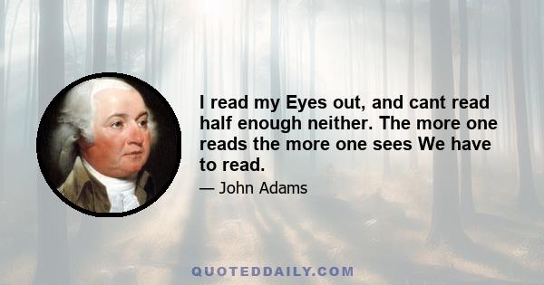 I read my Eyes out, and cant read half enough neither. The more one reads the more one sees We have to read.