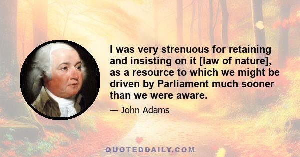 I was very strenuous for retaining and insisting on it [law of nature], as a resource to which we might be driven by Parliament much sooner than we were aware.