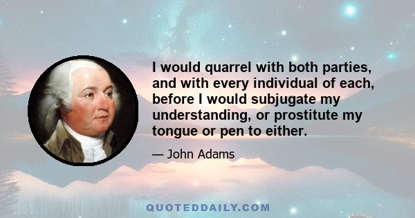 I would quarrel with both parties, and with every individual of each, before I would subjugate my understanding, or prostitute my tongue or pen to either.