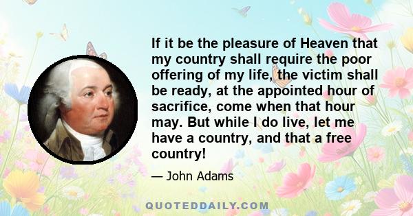 If it be the pleasure of Heaven that my country shall require the poor offering of my life, the victim shall be ready, at the appointed hour of sacrifice, come when that hour may. But while I do live, let me have a