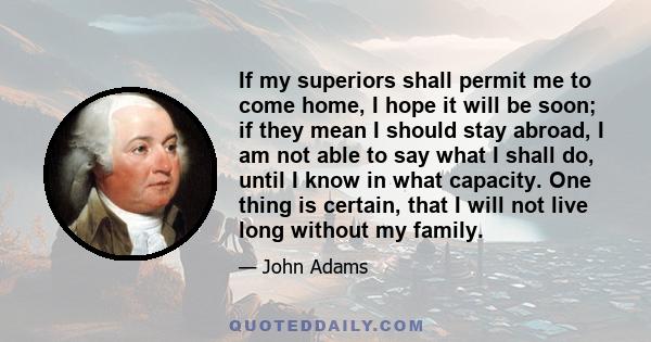 If my superiors shall permit me to come home, I hope it will be soon; if they mean I should stay abroad, I am not able to say what I shall do, until I know in what capacity. One thing is certain, that I will not live