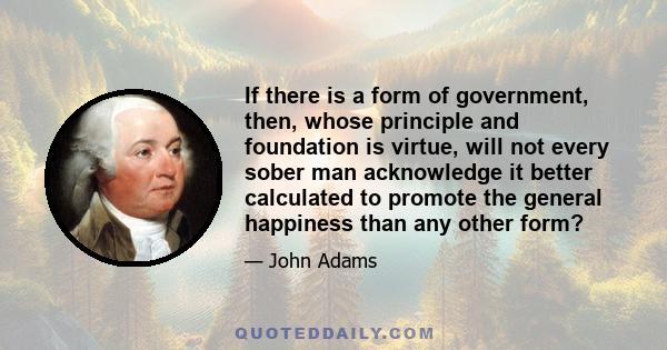 If there is a form of government, then, whose principle and foundation is virtue, will not every sober man acknowledge it better calculated to promote the general happiness than any other form?