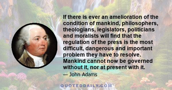 If there is ever an amelioration of the condition of mankind, philosophers, theologians, legislators, politicians and moralists will find that the regulation of the press is the most difficult, dangerous and important