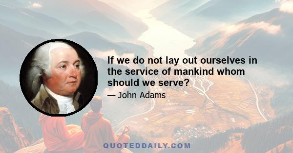 If we do not lay out ourselves in the service of mankind whom should we serve?