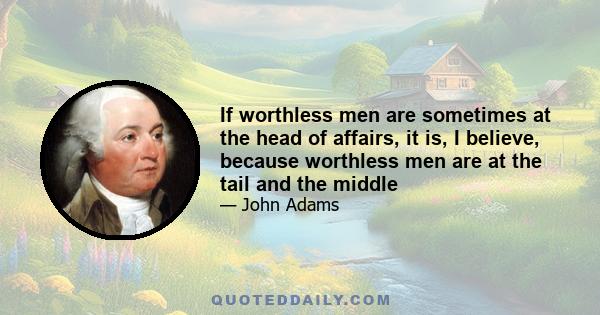 If worthless men are sometimes at the head of affairs, it is, I believe, because worthless men are at the tail and the middle