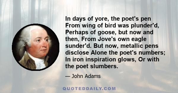 In days of yore, the poet's pen From wing of bird was plunder'd, Perhaps of goose, but now and then, From Jove's own eagle sunder'd. But now, metallic pens disclose Alone the poet's numbers; In iron inspiration glows,