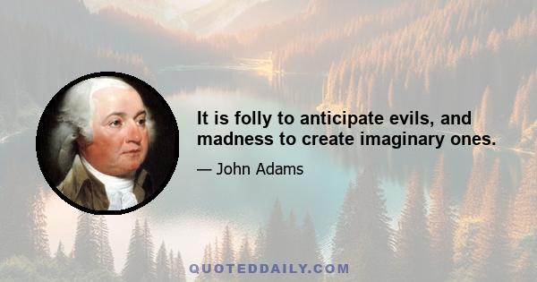 It is folly to anticipate evils, and madness to create imaginary ones.