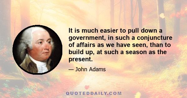 It is much easier to pull down a government, in such a conjuncture of affairs as we have seen, than to build up, at such a season as the present.