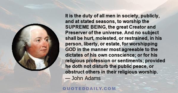 It is the duty of all men in society, publicly, and at stated seasons, to worship the SUPREME BEING, the great Creator and Preserver of the universe. And no subject shall be hurt, molested, or restrained, in his person, 