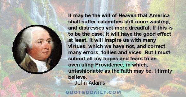 It may be the will of Heaven that America shall suffer calamities still more wasting, and distresses yet more dreadful. If this is to be the case, it will have the good effect at least. It will inspire us with many