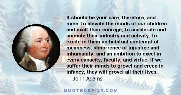 It should be your care, therefore, and mine, to elevate the minds of our children and exalt their courage; to accelerate and animate their industry and activity; to excite in them an habitual contempt of meanness,