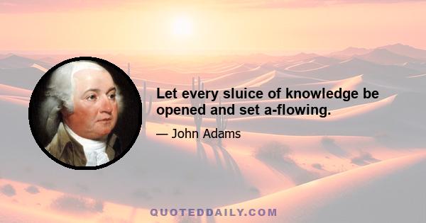 Let every sluice of knowledge be opened and set a-flowing.