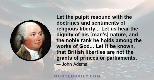 Let the pulpit resound with the doctrines and sentiments of religious liberty... Let us hear the dignity of his [man's] nature, and the noble rank he holds among the works of God... Let it be known, that British