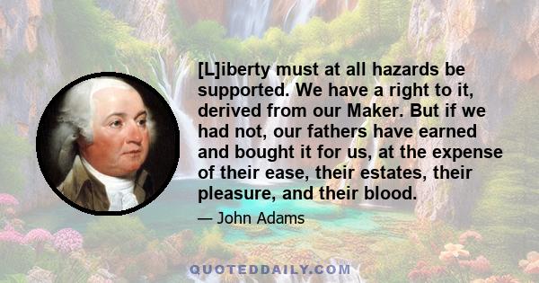 [L]iberty must at all hazards be supported. We have a right to it, derived from our Maker. But if we had not, our fathers have earned and bought it for us, at the expense of their ease, their estates, their pleasure,