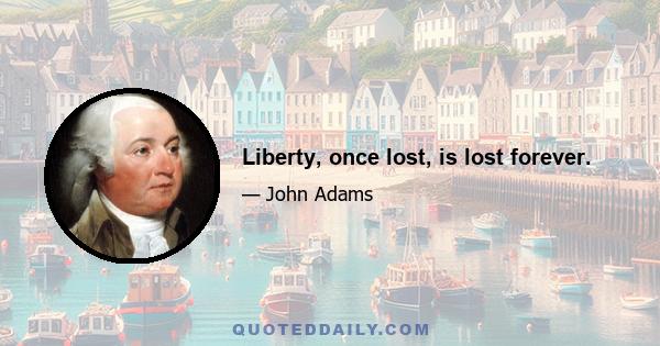 Liberty, once lost, is lost forever.