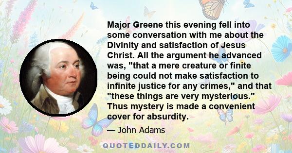 Major Greene this evening fell into some conversation with me about the Divinity and satisfaction of Jesus Christ. All the argument he advanced was, that a mere creature or finite being could not make satisfaction to