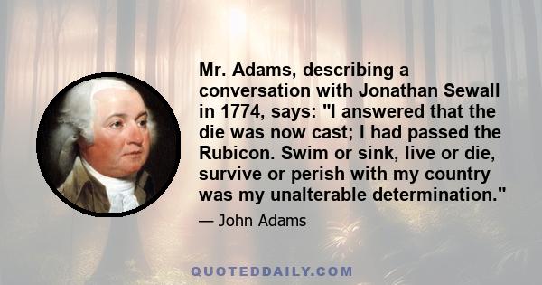 Mr. Adams, describing a conversation with Jonathan Sewall in 1774, says: I answered that the die was now cast; I had passed the Rubicon. Swim or sink, live or die, survive or perish with my country was my unalterable