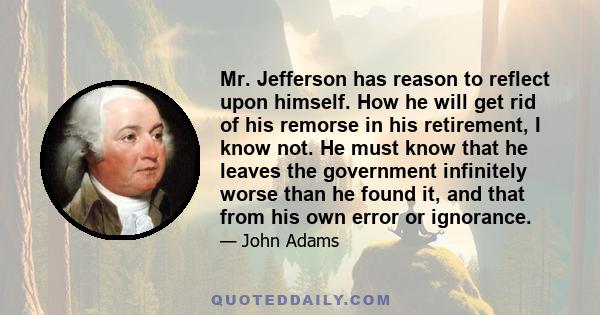 Mr. Jefferson has reason to reflect upon himself. How he will get rid of his remorse in his retirement, I know not. He must know that he leaves the government infinitely worse than he found it, and that from his own