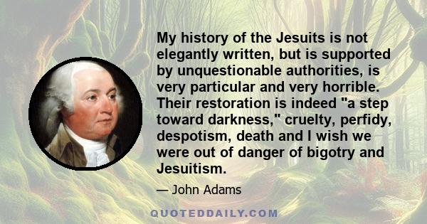 My history of the Jesuits is not elegantly written, but is supported by unquestionable authorities, is very particular and very horrible. Their restoration is indeed a step toward darkness, cruelty, perfidy, despotism,