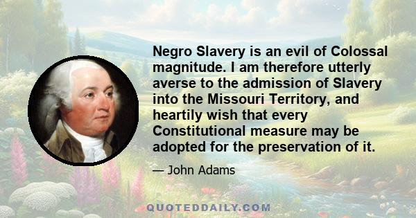 Negro Slavery is an evil of Colossal magnitude. I am therefore utterly averse to the admission of Slavery into the Missouri Territory, and heartily wish that every Constitutional measure may be adopted for the