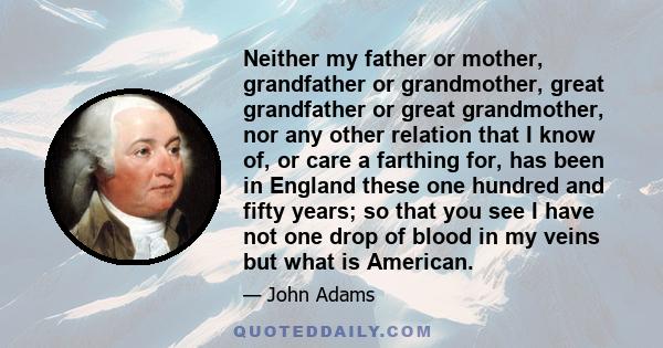 Neither my father or mother, grandfather or grandmother, great grandfather or great grandmother, nor any other relation that I know of, or care a farthing for, has been in England these one hundred and fifty years; so