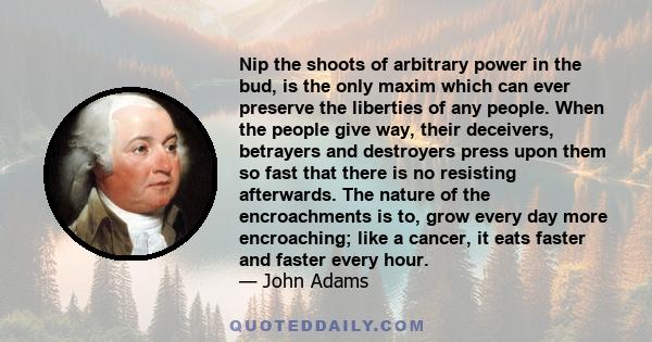 Nip the shoots of arbitrary power in the bud, is the only maxim which can ever preserve the liberties of any people. When the people give way, their deceivers, betrayers and destroyers press upon them so fast that there 