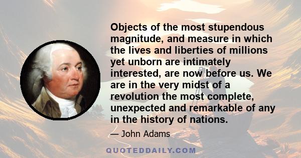 Objects of the most stupendous magnitude, and measure in which the lives and liberties of millions yet unborn are intimately interested, are now before us. We are in the very midst of a revolution the most complete,