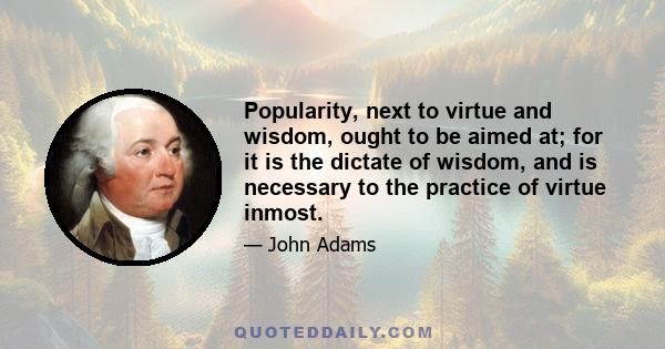 Popularity, next to virtue and wisdom, ought to be aimed at; for it is the dictate of wisdom, and is necessary to the practice of virtue inmost.