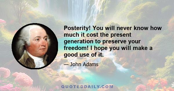 Posterity! You will never know how much it cost the present generation to preserve your freedom! I hope you will make a good use of it.