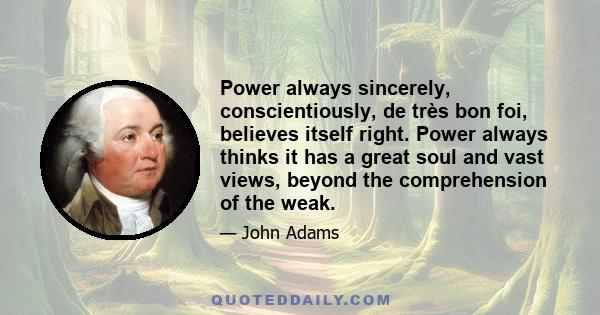 Power always sincerely, conscientiously, de très bon foi, believes itself right. Power always thinks it has a great soul and vast views, beyond the comprehension of the weak.