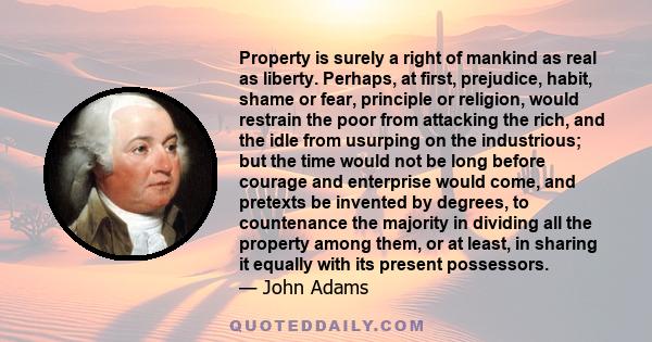 Property is surely a right of mankind as real as liberty. Perhaps, at first, prejudice, habit, shame or fear, principle or religion, would restrain the poor from attacking the rich, and the idle from usurping on the