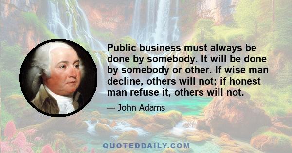 Public business must always be done by somebody. It will be done by somebody or other. If wise man decline, others will not; if honest man refuse it, others will not.