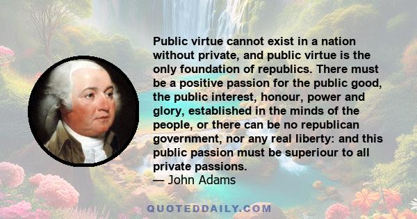 Public virtue cannot exist in a nation without private, and public virtue is the only foundation of republics. There must be a positive passion for the public good, the public interest, honour, power and glory,