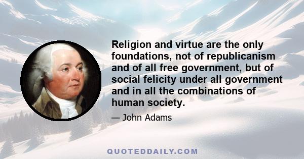 Religion and virtue are the only foundations, not of republicanism and of all free government, but of social felicity under all government and in all the combinations of human society.