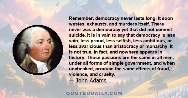 Remember, democracy never lasts long. It soon wastes, exhausts, and murders itself. There never was a democracy yet that did not commit suicide.