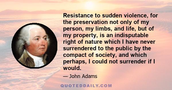 Resistance to sudden violence, for the preservation not only of my person, my limbs, and life, but of my property, is an indisputable right of nature which I have never surrendered to the public by the compact of