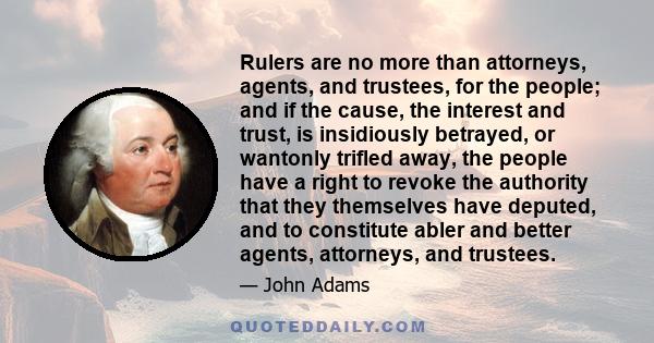 Rulers are no more than attorneys, agents, and trustees, for the people; and if the cause, the interest and trust, is insidiously betrayed, or wantonly trifled away, the people have a right to revoke the authority that