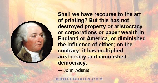 Shall we have recourse to the art of printing? But this has not destroyed property or aristocracy or corporations or paper wealth in England or America, or diminished the influence of either; on the contrary, it has