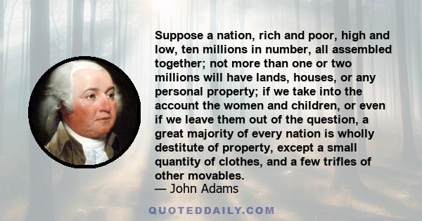 Suppose a nation, rich and poor, high and low, ten millions in number, all assembled together; not more than one or two millions will have lands, houses, or any personal property; if we take into the account the women