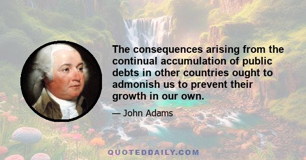 The consequences arising from the continual accumulation of public debts in other countries ought to admonish us to prevent their growth in our own.