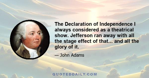 The Declaration of Independence I always considered as a theatrical show. Jefferson ran away with all the stage effect of that... and all the glory of it.