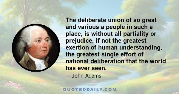 The deliberate union of so great and various a people in such a place, is without all partiality or prejudice, if not the greatest exertion of human understanding, the greatest single effort of national deliberation