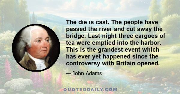 The die is cast. The people have passed the river and cut away the bridge. Last night three cargoes of tea were emptied into the harbor. This is the grandest event which has ever yet happened since the controversy with