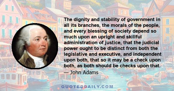 The dignity and stability of government in all its branches, the morals of the people, and every blessing of society depend so much upon an upright and skillful administration of justice, that the judicial power ought